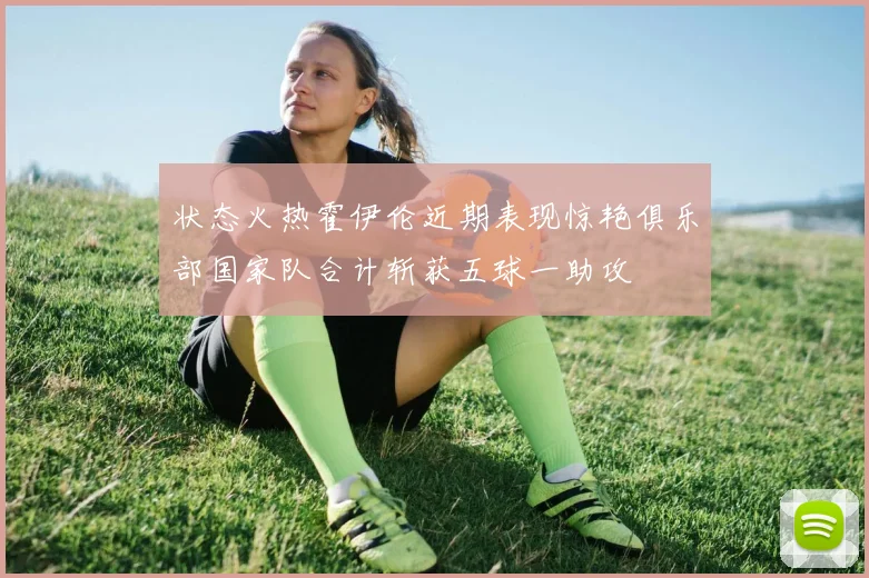 状态火热霍伊伦近期表现惊艳俱乐部国家队合计斩获五球一助攻