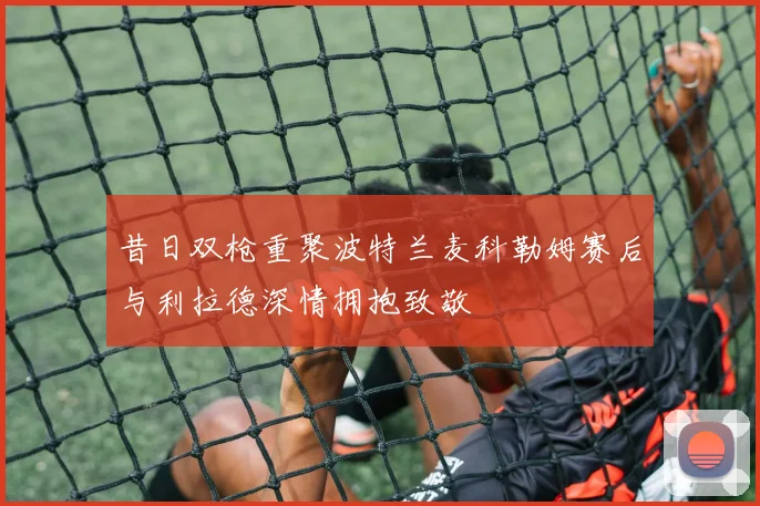 昔日双枪重聚波特兰麦科勒姆赛后与利拉德深情拥抱致敬