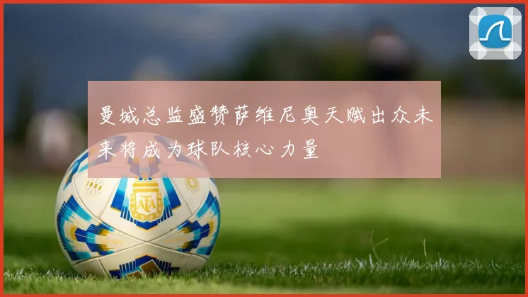 曼城总监盛赞萨维尼奥天赋出众未来将成为球队核心力量