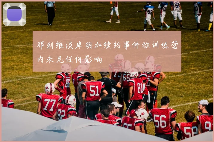 邓利维谈库明加续约事件称训练营内未见任何影响
