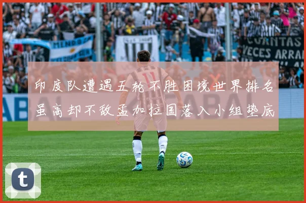 印度队遭遇五轮不胜困境世界排名虽高却不敌孟加拉国落入小组垫底