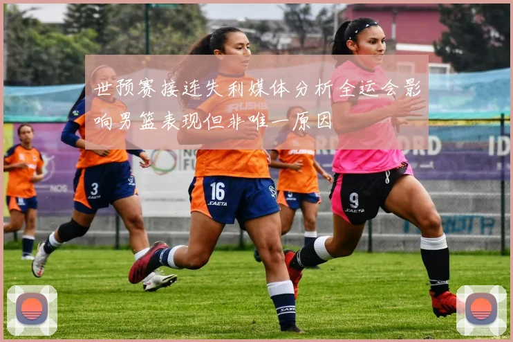 世预赛接连失利媒体分析全运会影响男篮表现但非唯一原因