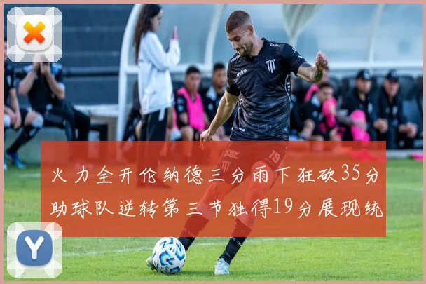 火力全开伦纳德三分雨下狂砍35分助球队逆转第三节独得19分展现统治力