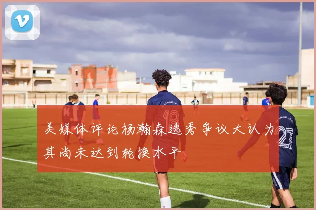 美媒体评论杨瀚森选秀争议大认为其尚未达到轮换水平