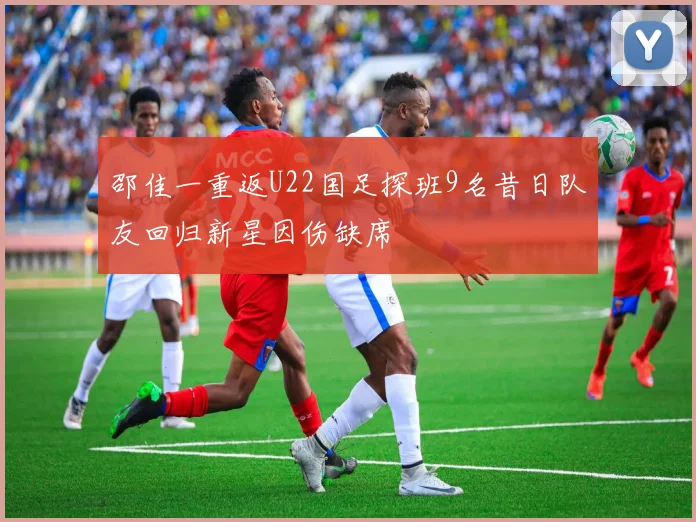 邵佳一重返U22国足探班9名昔日队友回归新星因伤缺席