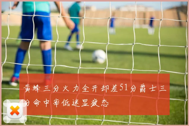 黄蜂三分火力全开却差51分爵士三分命中率低迷显疲态