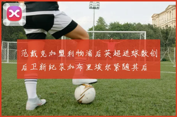 范戴克加盟利物浦后英超进球数创后卫新纪录加布里埃尔紧随其后