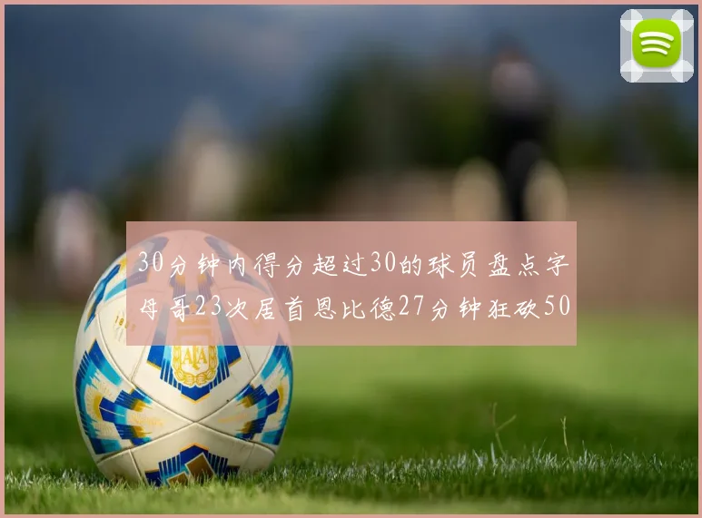 30分钟内得分超过30的球员盘点字母哥23次居首恩比德27分钟狂砍50分