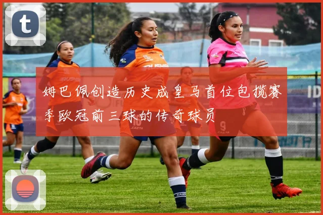 姆巴佩创造历史成皇马首位包揽赛季欧冠前三球的传奇球员