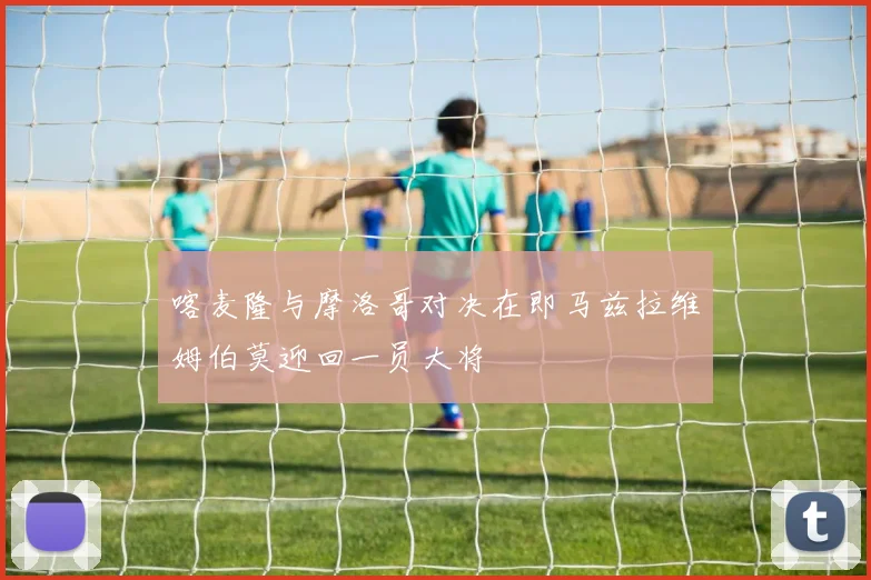 喀麦隆与摩洛哥对决在即马兹拉维姆伯莫迎回一员大将