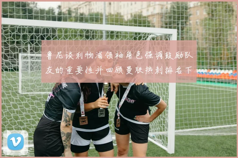 鲁尼谈利物浦领袖角色强调鼓励队友的重要性并回顾曼联热刺排名下滑经历