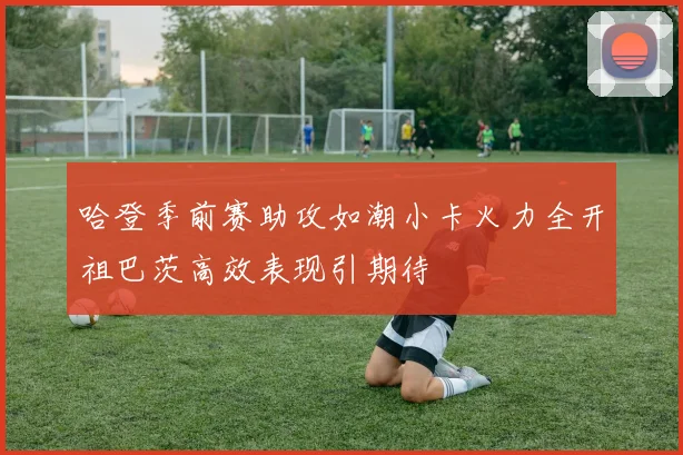 哈登季前赛助攻如潮小卡火力全开祖巴茨高效表现引期待