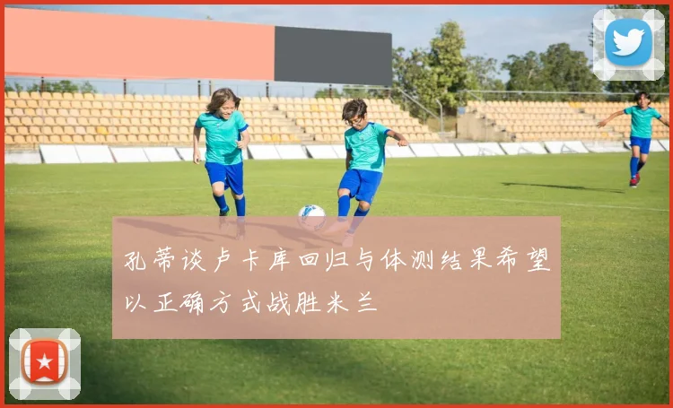 孔蒂谈卢卡库回归与体测结果希望以正确方式战胜米兰