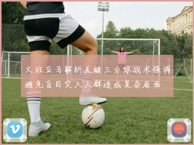 文班亚马解析关键三分球战术强调避免盲目突入人群造成复杂局面