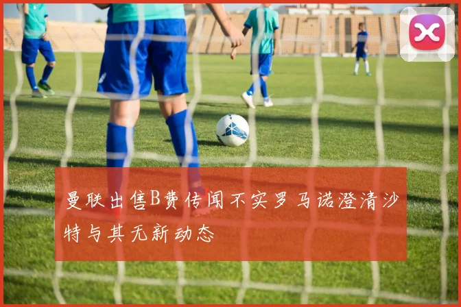 曼联出售B费传闻不实罗马诺澄清沙特与其无新动态