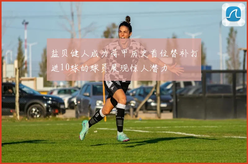 盐贝健人成为荷甲历史首位替补打进10球的球员展现惊人潜力