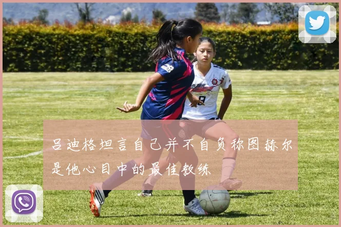 吕迪格坦言自己并不自负称图赫尔是他心目中的最佳教练