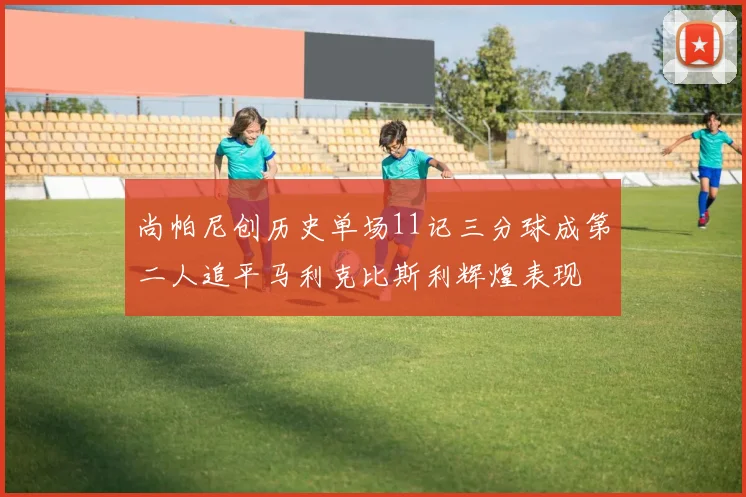 尚帕尼创历史单场11记三分球成第二人追平马利克比斯利辉煌表现