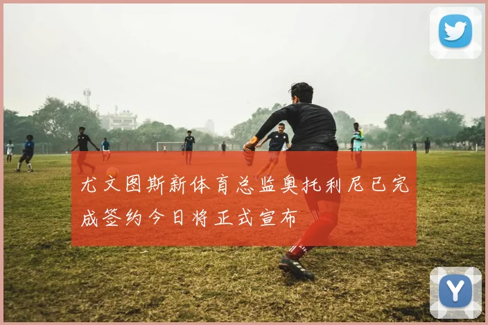 尤文图斯新体育总监奥托利尼已完成签约今日将正式宣布
