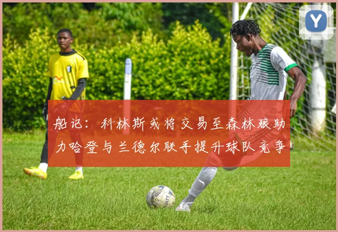 船记：科林斯或将交易至森林狼助力哈登与兰德尔联手提升球队竞争力