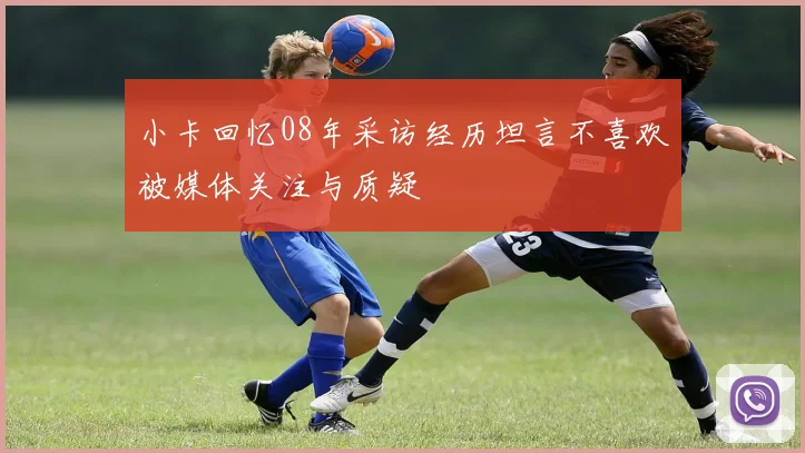 小卡回忆08年采访经历坦言不喜欢被媒体关注与质疑