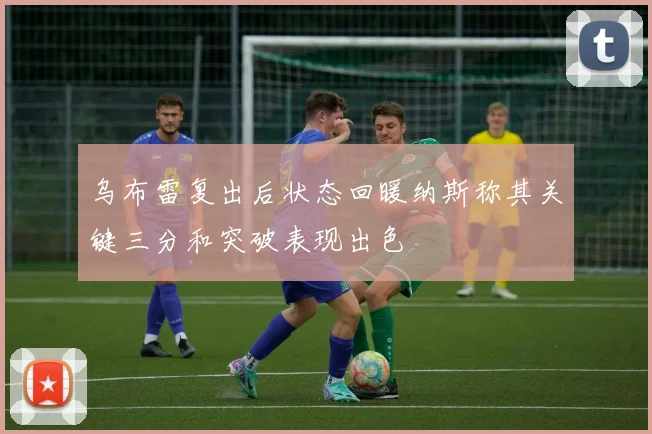 乌布雷复出后状态回暖纳斯称其关键三分和突破表现出色