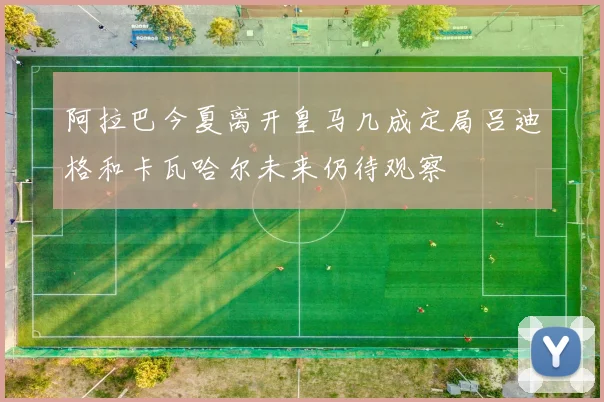 阿拉巴今夏离开皇马几成定局吕迪格和卡瓦哈尔未来仍待观察