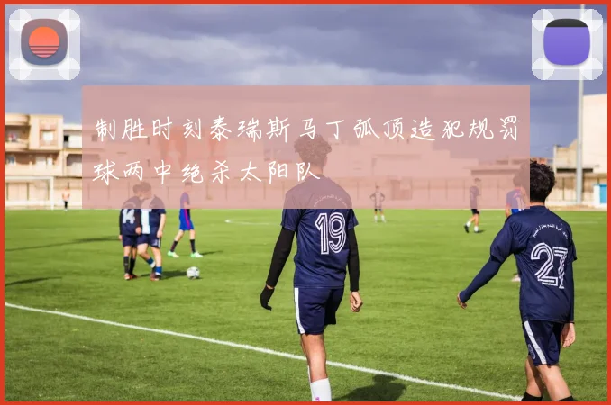 制胜时刻泰瑞斯马丁弧顶造犯规罚球两中绝杀太阳队
