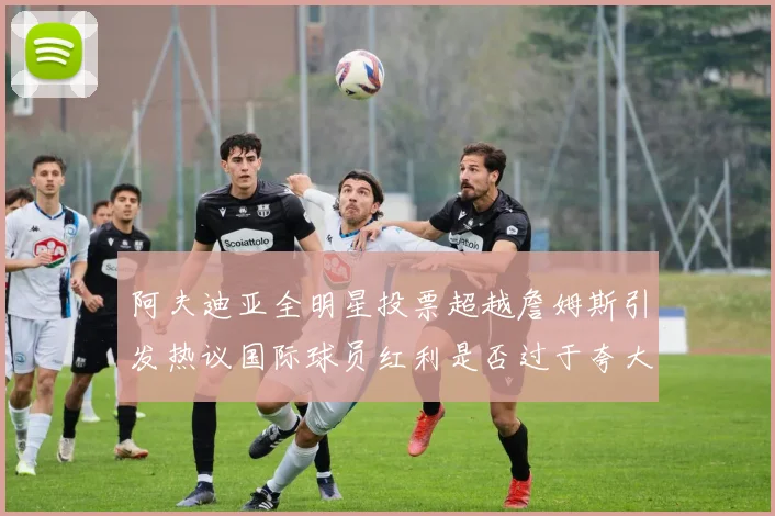 阿夫迪亚全明星投票超越詹姆斯引发热议国际球员红利是否过于夸大