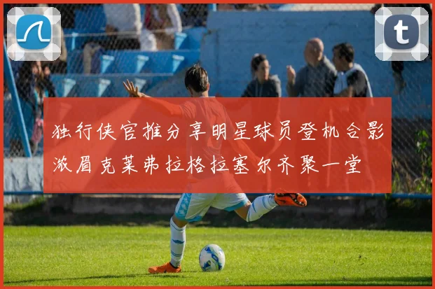 独行侠官推分享明星球员登机合影浓眉克莱弗拉格拉塞尔齐聚一堂