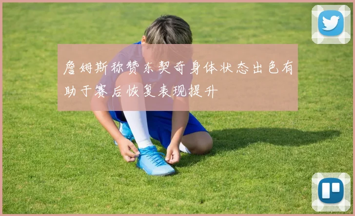 詹姆斯称赞东契奇身体状态出色有助于赛后恢复表现提升