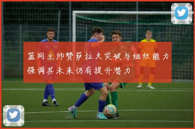 篮网主帅赞萨拉夫突破与组织能力强调其未来仍有提升潜力