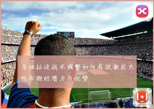 马祖拉谈战术调整如何有效激发杰伦布朗的潜力与优势
