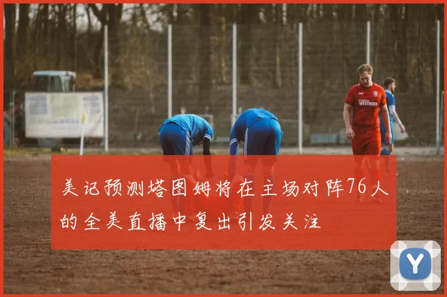 美记预测塔图姆将在主场对阵76人的全美直播中复出引发关注