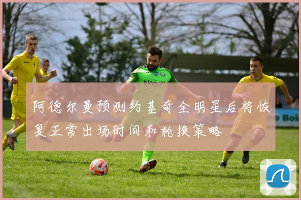 阿德尔曼预测约基奇全明星后将恢复正常出场时间和轮换策略