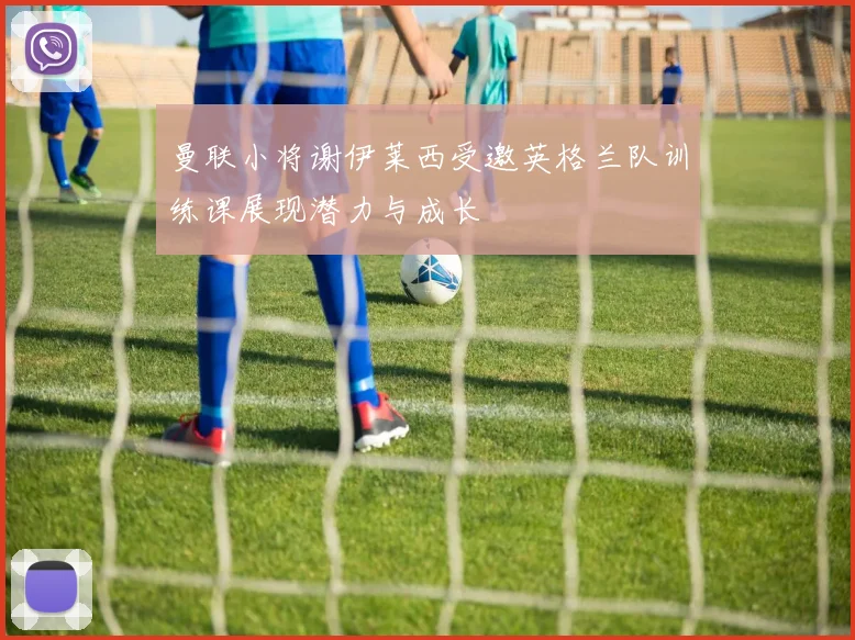 曼联小将谢伊莱西受邀英格兰队训练课展现潜力与成长