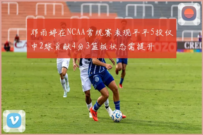邓雨婷在NCAA常规赛表现平平5投仅中2球贡献4分3篮板状态需提升