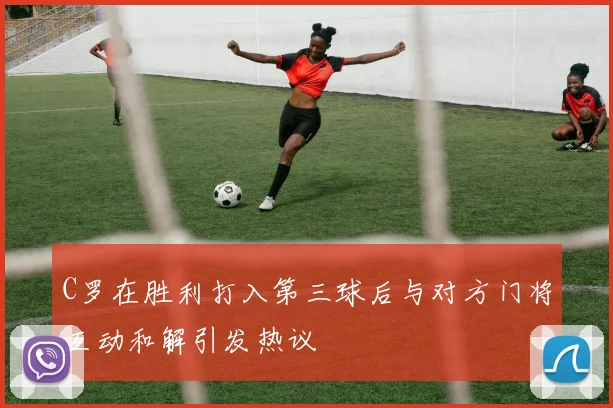C罗在胜利打入第三球后与对方门将互动和解引发热议