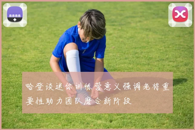 哈登谈迷你训练营意义强调老将重要性助力团队磨合新阶段