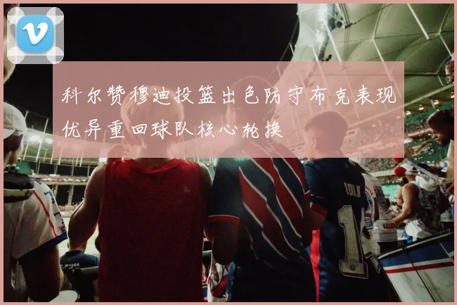 科尔赞穆迪投篮出色防守布克表现优异重回球队核心轮换