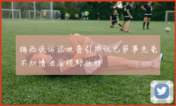 梅西夜访诺坎普引热议巴萨事先毫不知情酒店视野独特