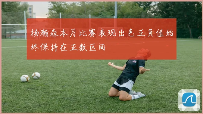 杨瀚森本月比赛表现出色正负值始终保持在正数区间