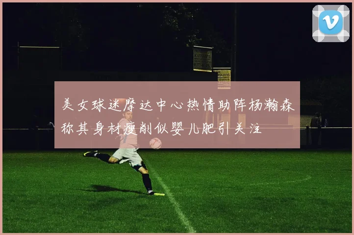 美女球迷摩达中心热情助阵杨瀚森称其身材瘦削似婴儿肥引关注