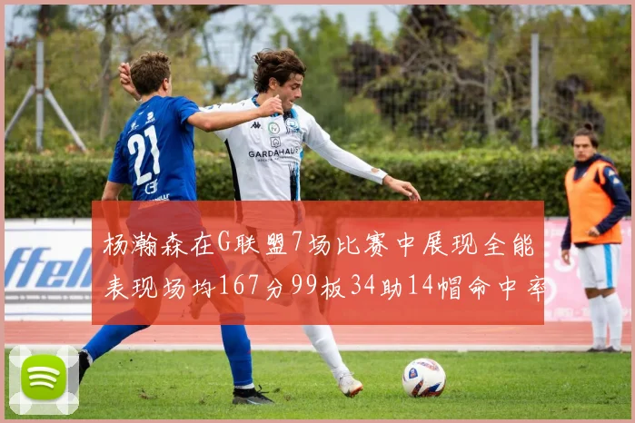 杨瀚森在G联盟7场比赛中展现全能表现场均167分99板34助14帽命中率超五成