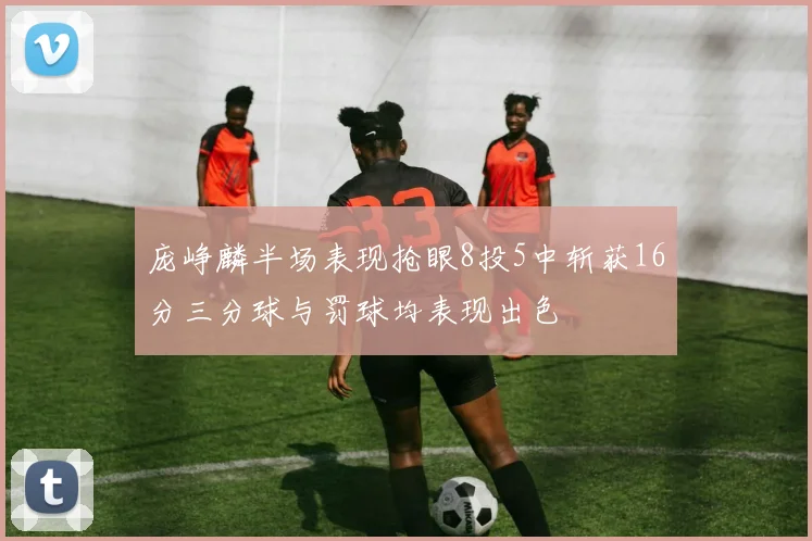 庞峥麟半场表现抢眼8投5中斩获16分三分球与罚球均表现出色