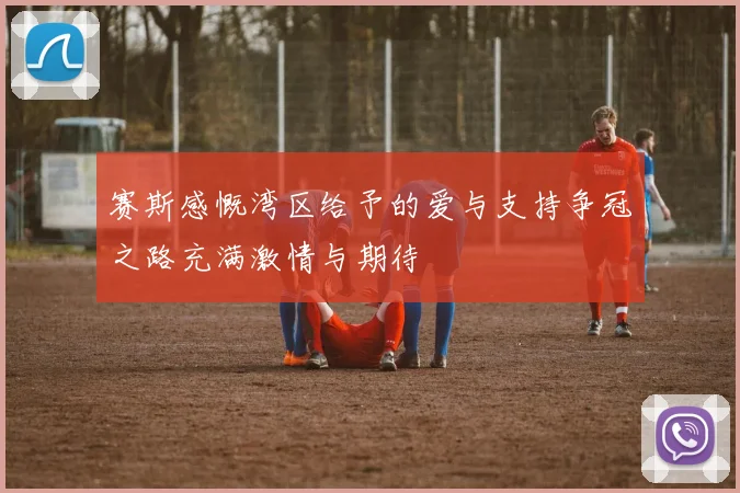 赛斯感慨湾区给予的爱与支持争冠之路充满激情与期待