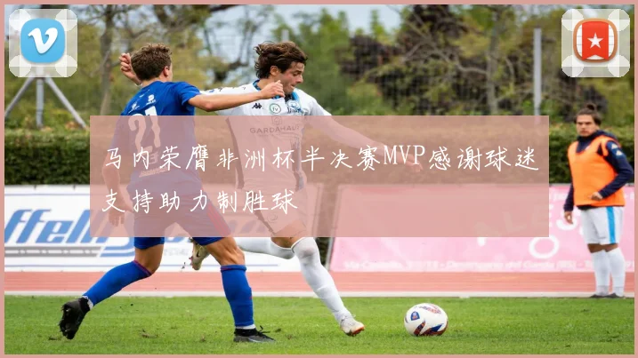 马内荣膺非洲杯半决赛MVP感谢球迷支持助力制胜球